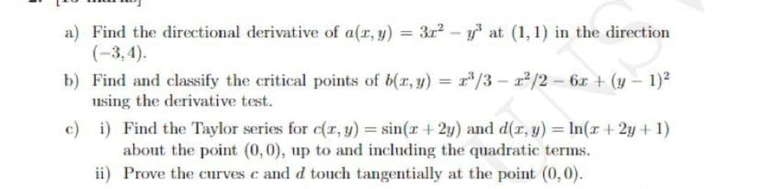 a) Find the directional derivative of a(r, y)
(-3, 4).
b) Find and classify the critical points of b(r, y) = r'/3 – /2 - 6x + (y – 1)?
using the derivative test.
= 3r2
y* at (1, 1) in the direction
%3D
c) i) Find the Taylor series for c(r, y) = sin(r + 2y) and d(r, y) = In(r +2y + 1)
about the point (0,0), up to and including the quadratic terms.
ii) Prove the curves c and d touch tangentially at the point (0,0).
