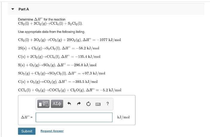 Part A
Determine AH° for the reaction
CS2 (1) + 3C12 (g)→CCL (1) + S2 Cl2 (1).
Use appropriate data from the following listing.
CS2 (1) + 302 (g)→CO2 (g) + 2SO2 (g), AH° = -1077 kJ/mol
25(s) + Cl2 (g)→S, Cl2 (1), AH°
= -58.2 kJ/mol
C(s) + 2Cl2 (g)→CC4 (1), AH° = -135.4 kJ/mol
S(s) + 02 (g)-S02 (g), AH° = -296.8 kJ/mol
SO (g) + Cl2 (g)–→SO2C (1), AH° = +97.3 kJ/mol
C(s) + 02 (g)-CO2 (g), AH° = -393.5 kJ/mol
CCI4 (1) + O2 (g)→COC2 (g) + Cl20(g), AH°
= -5.2 kJ/mol
?
AH° =
kJ/mol
Submit
Request Answer
