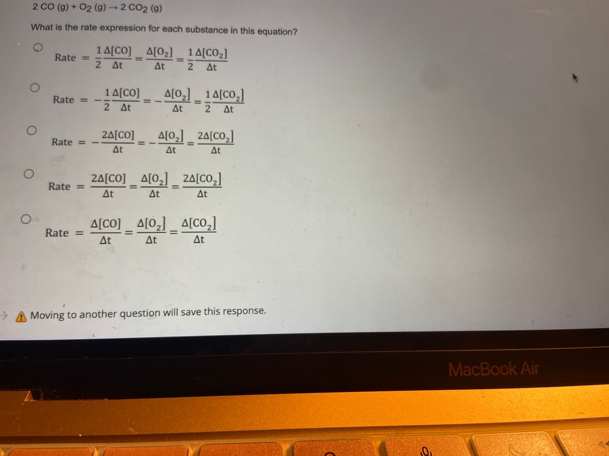 2 CO (g) + O2 (g) → 2 CO2 (g)
What is the rate expression for each substance in this equation?
Δ[02]
1 Δ[CO2]
Rate =
14[CO]
2 ΔΕ
=
ΔΕ
2 ΔΕ
1 Δ[CO]
Δ[02] _ 14[CO,]
Rate =
2 ΔΕ
ΔΕ 2 ΔΕ
2Δ[CO]
Δ[0,] _ 2Δ[CO,]
Rate =
=
ΔΕ
ΔΕ
ΔΕ
24[CO] _ Δ[02]
2Δ[CO,]
Rate =
ΔΕ
ΔΕ
ΔΕ
Δ[CO] Δ[02]
Δ[CO2]
Rate =
=
ΔΕ
ΔΕ
ΔΕ
A Moving to another question will save this response.
O
O
O
=
MacBook Air