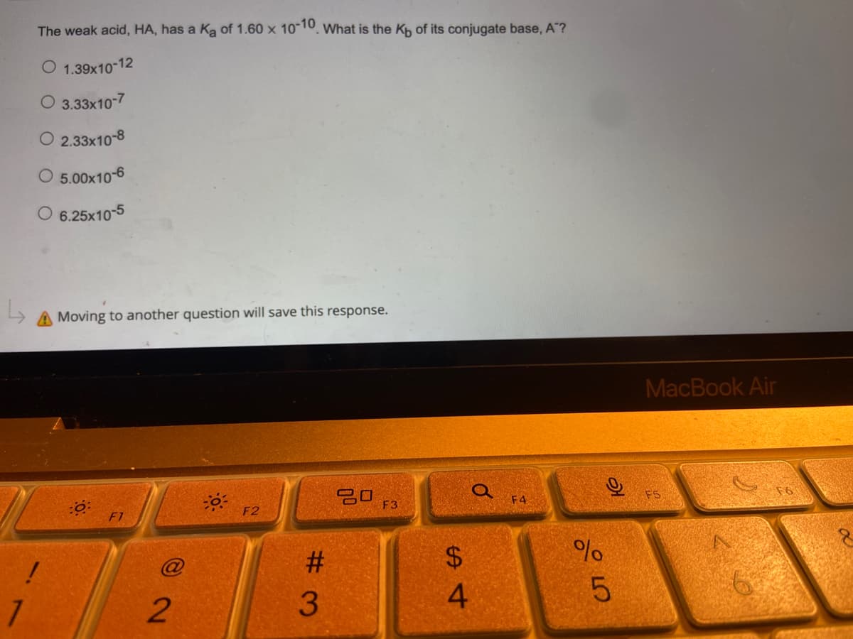 The weak acid, HA, has a Ką of 1.60 x 10-10. What is the Kb of its conjugate base, A"?
O 1.39x10-12
O 3.33x10-7
O2.33x10-8
5.00x10-6
O 6.25x10-5
A Moving to another question will save this response.
30 F3
F2
F1
!
1
@2
#3
$
S4
O
F4
%
слоо
9
5
MacBook Air