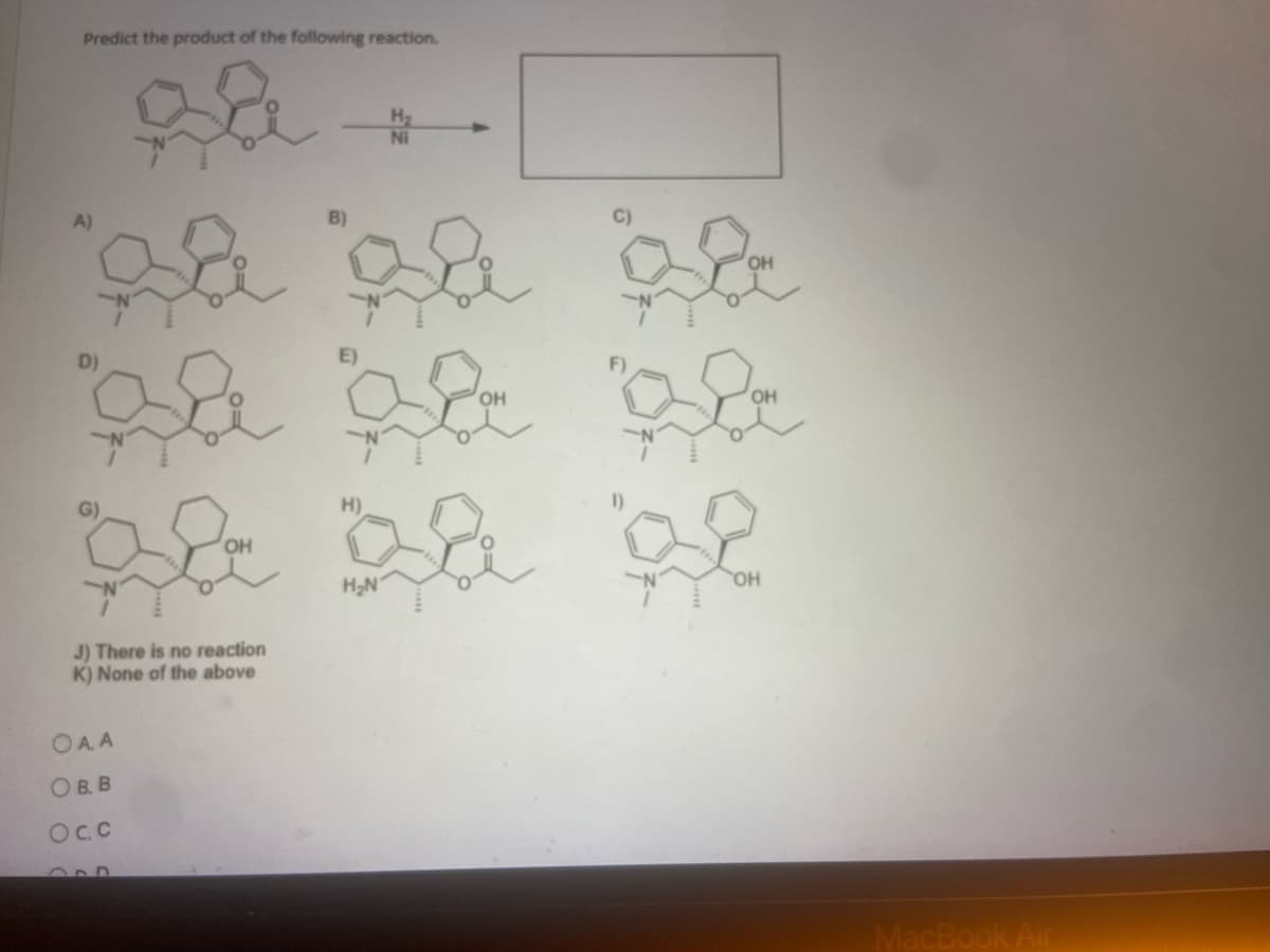 Predict the product of the following reaction.
H₂
B)
de
D)
OH
OH
aa aa aa
de
H₂N
OH
J) There is no reaction
K) None of the above
OA.A
OB. B
OC.C
MacBook Air