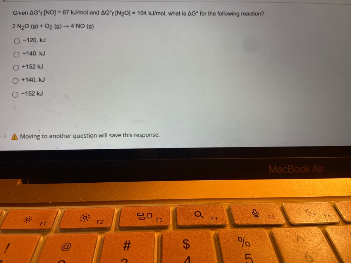 !
Given AG°f [NO] = 87 kJ/mol and AG°f [N20] = 104 kJ/mol, what is AG for the following reaction?
2 N₂O (g) + O2 (g) → 4 NO (g)
O -120. KJ
O-140. KJ
+152 kJ
O +140. KJ
O-152 kJ
Moving to another question will save this response.
20
F1
-0-
F2
#C
F3
$
0
F4
%
лого
O
5
MacBook Air
F5