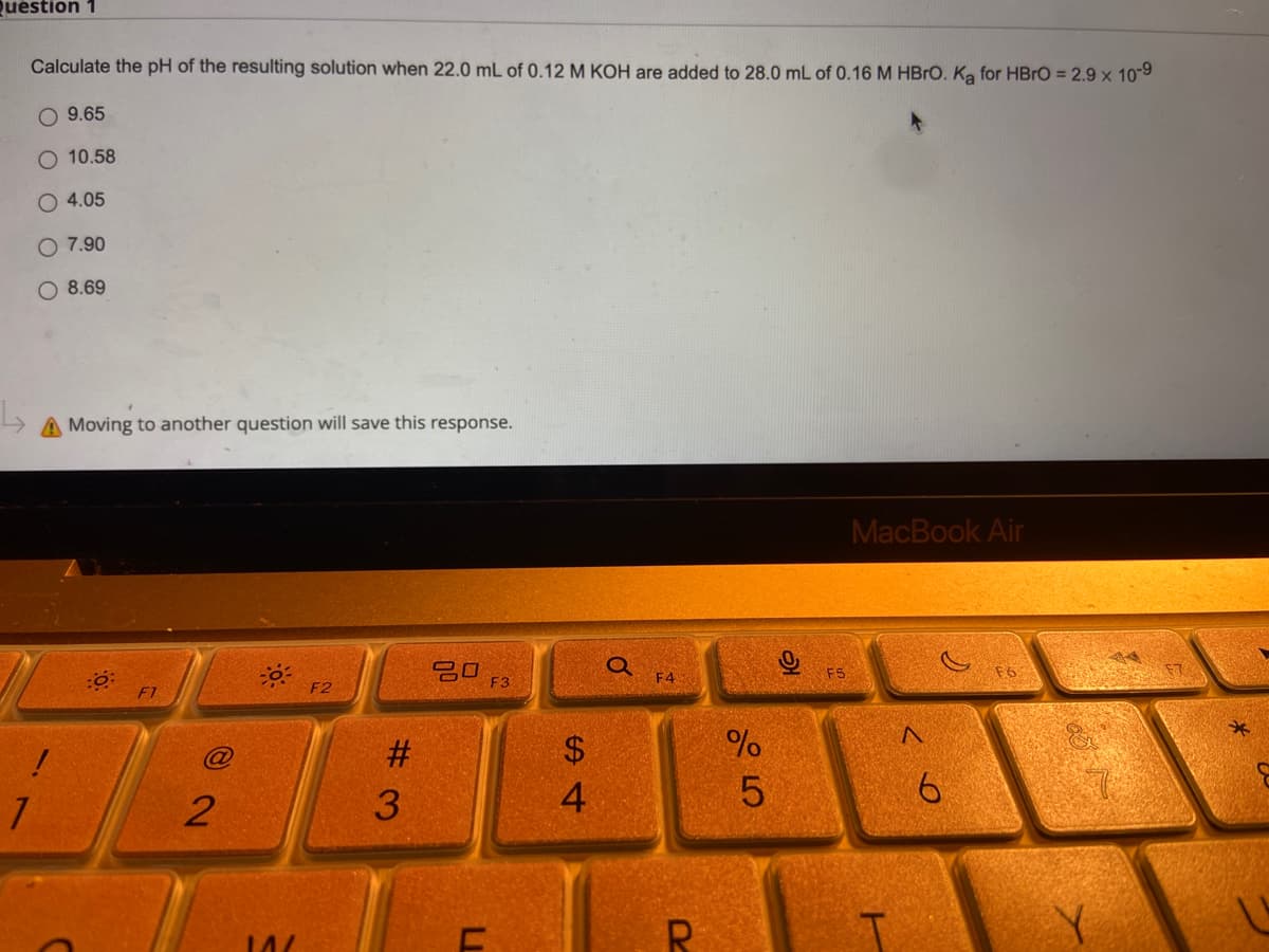 Question 1
Calculate the pH of the resulting solution when 22.0 mL of 0.12 M KOH are added to 28.0 mL of 0.16 M HBrO. Ką for HBrO = 2.9 x 10-9
O 9.65
O 10.58
4.05
O 7.90
8.69
A Moving to another question will save this response.
MacBook Air
20
F1
F2
!
2
#3
ח
F3
S4
$
Q
F4
R
45
%
0
F5
A
6