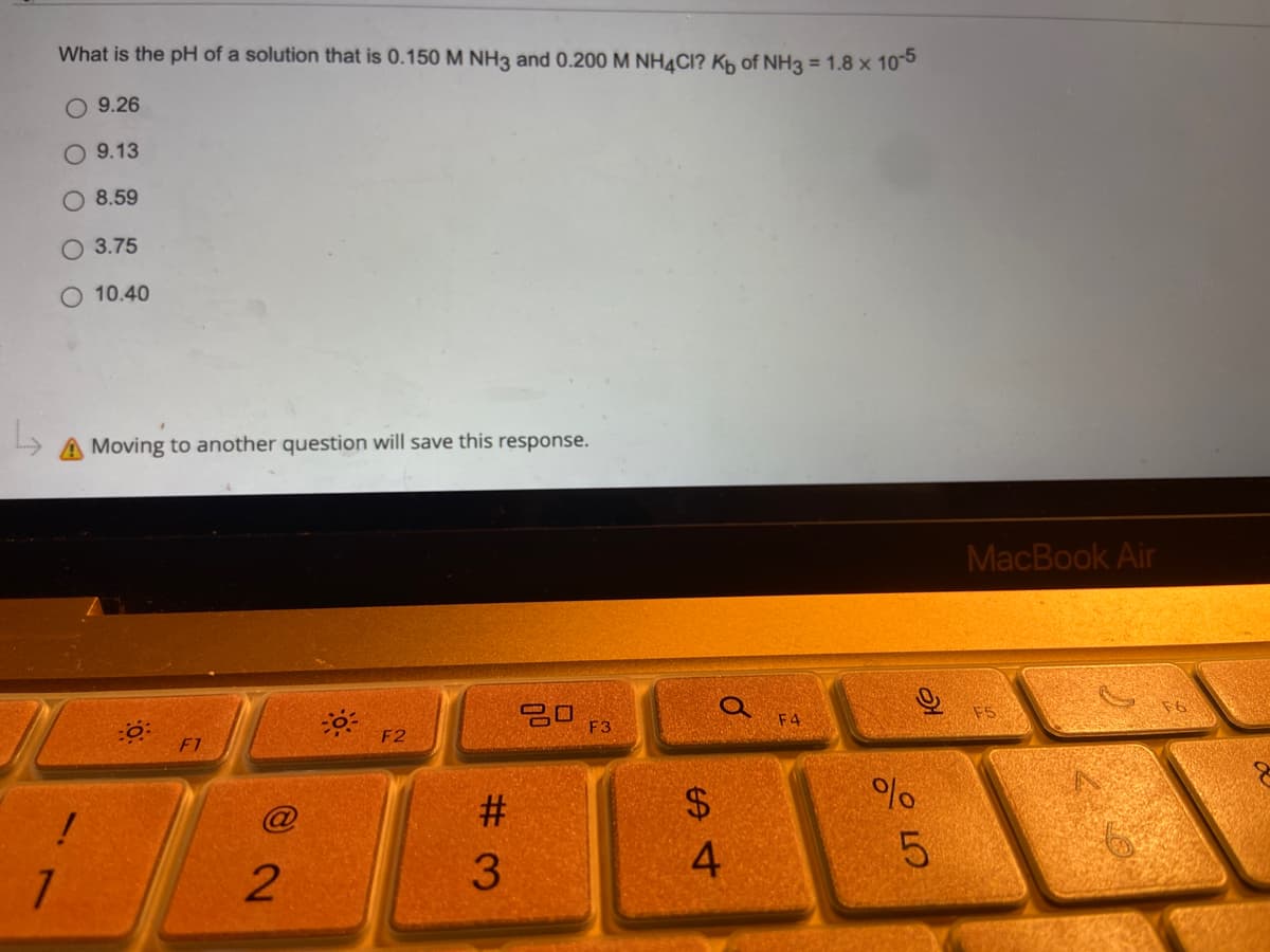 What is the pH of a solution that is 0.150 M NH3 and 0.200 M NH4CI? Kb of NH3 = 1.8 x 10-5
O 9.26
9.13
O 8.59
O 3.75
10.40
A Moving to another question will save this response.
30:
30
F3
!
7
2
F2
#3
S4
$
Q
F4
%
слого
5
MacBook Air