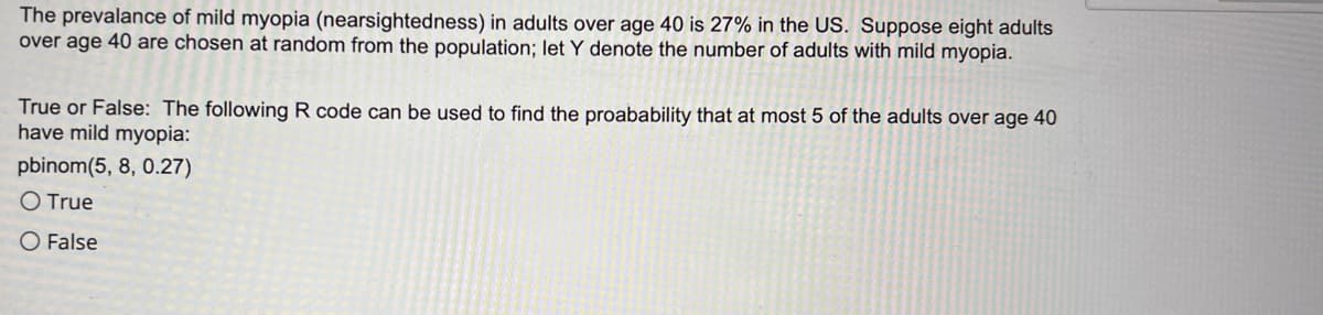 The prevalance of mild myopia (nearsightedness) in adults over age 40 is 27% in the US. Suppose eight adults
over age 40 are chosen at random from the population; let Y denote the number of adults with mild myopia.
True or False: The following R code can be used to find the proabability that at most 5 of the adults over age 40
have mild myopia:
pbinom(5, 8, 0.27)
O True
O False