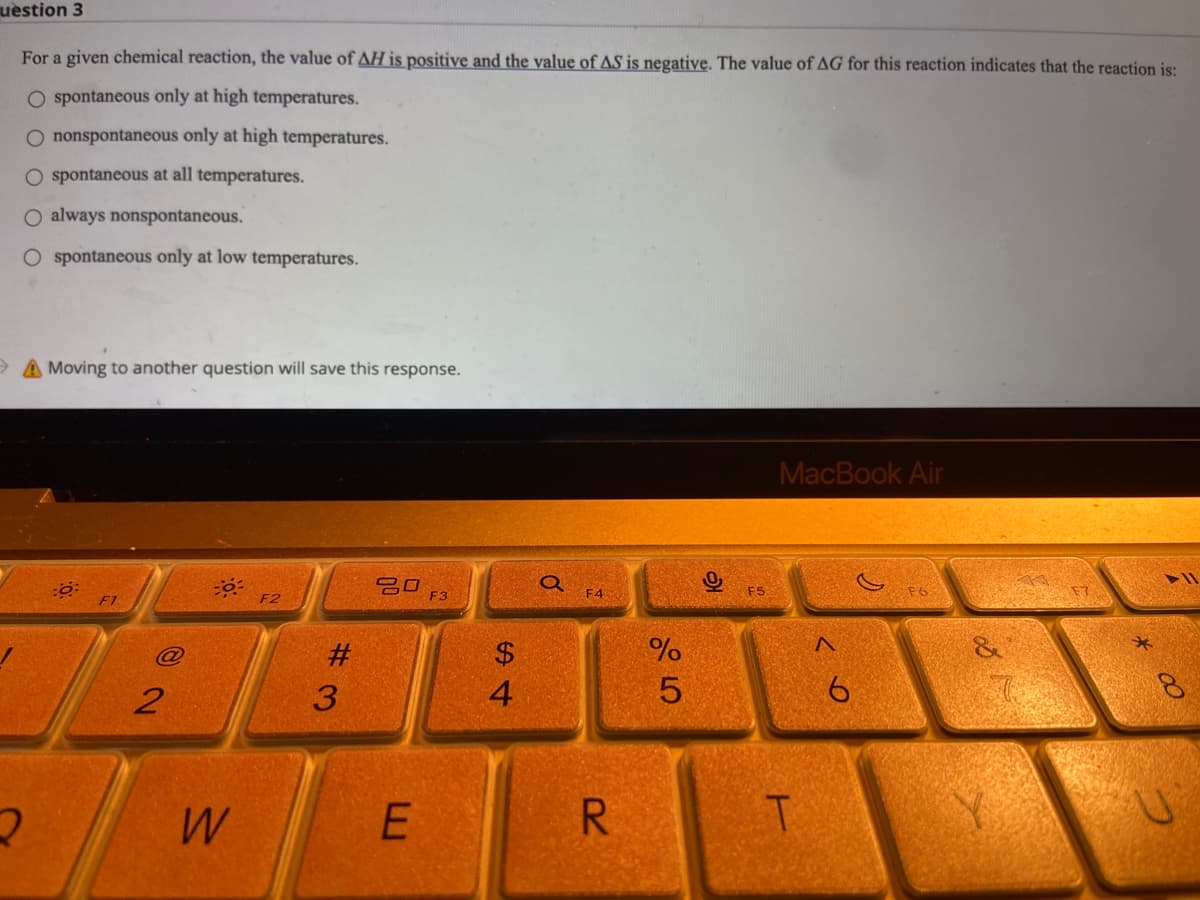uestion 3
For a given chemical reaction, the value of AH is positive and the value of AS is negative. The value of AG for this reaction indicates that the reaction is:
O spontaneous only at high temperatures.
O nonspontaneous only at high temperatures.
O spontaneous at all temperatures.
O always nonspontaneous.
spontaneous only at low temperatures.
A Moving to another question will save this response.
MacBook Air
20
F2
2
2
W
#3
E
F3
54
$
a F4
R
85
%
F5
T
< 6
00
8
U