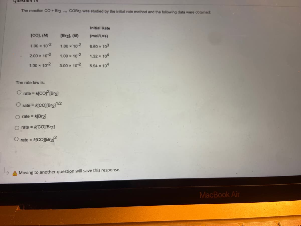 Question 14
The reaction CO + Br2 COBr2 was studied by the initial rate method and the following data were obtained:
Initial Rate
(mol/Lxs)
[Br₂], (M)
[CO], (M)
1.00 x 10-2
1.00 x 10-2
6.60 × 103
2.00 × 10-2
1.00 x 10-2
1.32 x 104
1.00 x 10-2
3.00 x 10-2
5.94 x 104
O rate = k[Br2]
O rate= K[CO][Br2]
O rate = K[CO][Br₂]²
A Moving to another question will save this response.
The rate law is:
O rate=
K[CO]²[Br₂]
rate = K[CO][Br2₂]1/2
MacBook Air