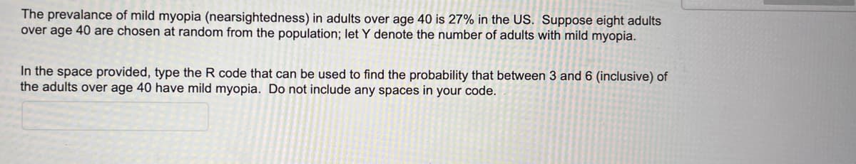 The prevalance of mild myopia (nearsightedness) in adults over age 40 is 27% in the US. Suppose eight adults
over age 40 are chosen at random from the population; let Y denote the number of adults with mild myopia.
In the space provided, type the R code that can be used to find the probability that between 3 and 6 (inclusive) of
the adults over age 40 have mild myopia. Do not include any spaces in your code.