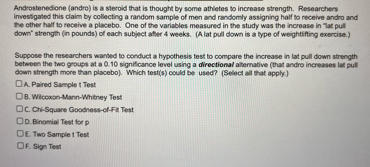 **Article Title: Evaluating the Impact of Androstenedione on Strength**

**Introduction:**

Androstenedione (andro) is a steroid that some athletes believe can enhance strength. Researchers examined this claim by randomly selecting a sample of men, assigning half to receive andro and the other half a placebo. The study measured the increase in "lat pull down" strength (in pounds) for each participant after four weeks. (Note: A lat pull down is a weightlifting exercise.)

**Research Hypothesis:**

Researchers aimed to conduct a hypothesis test to compare strength increases between the two groups. This test was set at a 0.10 significance level, using a *directional* alternative hypothesis—predicting that andro would lead to greater strength increases than the placebo.

**Question:**

Which statistical test(s) would be appropriate for this analysis? (Select all that apply.)

- A. Paired Sample t Test
- B. Wilcoxon-Mann-Whitney Test
- C. Chi-Square Goodness-of-Fit Test
- D. Binomial Test for p
- E. Two Sample t Test
- F. Sign Test

**Discussion:**

Selecting the appropriate statistical test is crucial to validate the hypothesis that andro increases lat pull down strength. Depending on the data distribution and the specific research question, options such as the Two Sample t Test or the Wilcoxon-Mann-Whitney Test might be suitable.