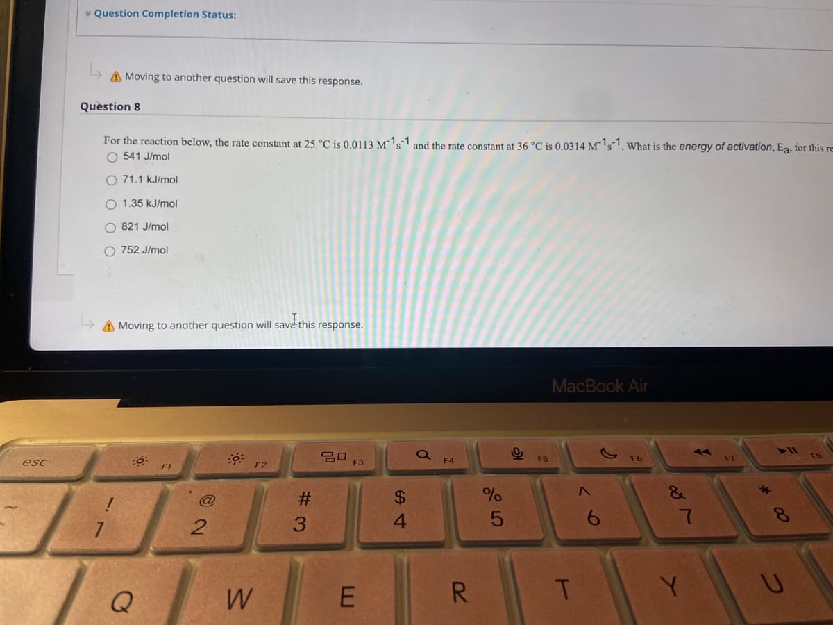 * Question Completion Status:
A Moving to another question will save this response.
Question 8
For the reaction below, the rate constant at 25 °C is 0.0113 M¯1s1 and the rate constant at 36 °C is 0.0314 M¯' s1. What is the energy of activation, Ea, for this re
O 541 J/mol
O 71.1 kJ/mol
O 1.35 kJ/mol
O 821 J/mol
O 752 J/mol
A Moving to another question will save this response.
MacBook Air
吕口
F3
F4
F5
esc
F1
F2
%2$
&
4
6.
Q
W
R.
E.
# 3
