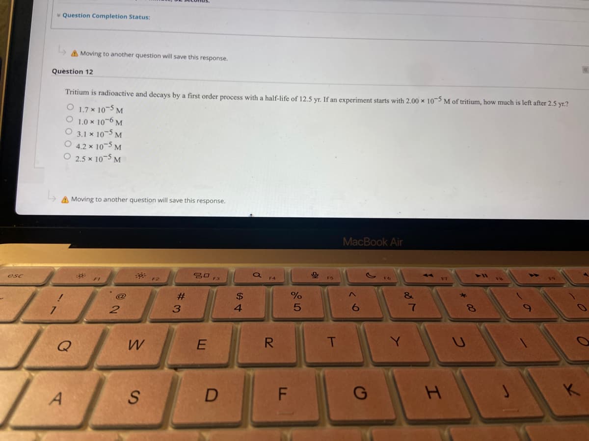 v Question Completion Status:
A Moving to another question will save this response.
Question 12
Tritium is radioactive and decays by a first order process with a half-life of 12.5 yr. If an experiment starts with 2.00 × 10¬5 M of tritium, how much is left after 2.5 yr.?
O 1.7 × 10¬5 M
1.0 x 10-6 M
O 3.1 × 10-5 M
O 4.2 × 10¬5 M
O 2.5 x 10-5 M
A Moving to another question will save this response.
MacBook Air
20 F3
esc
F1
F2
F4
F5
F7
18
@
$
4.
6.
7
8.
Q
R
T
K
A
S
#3
