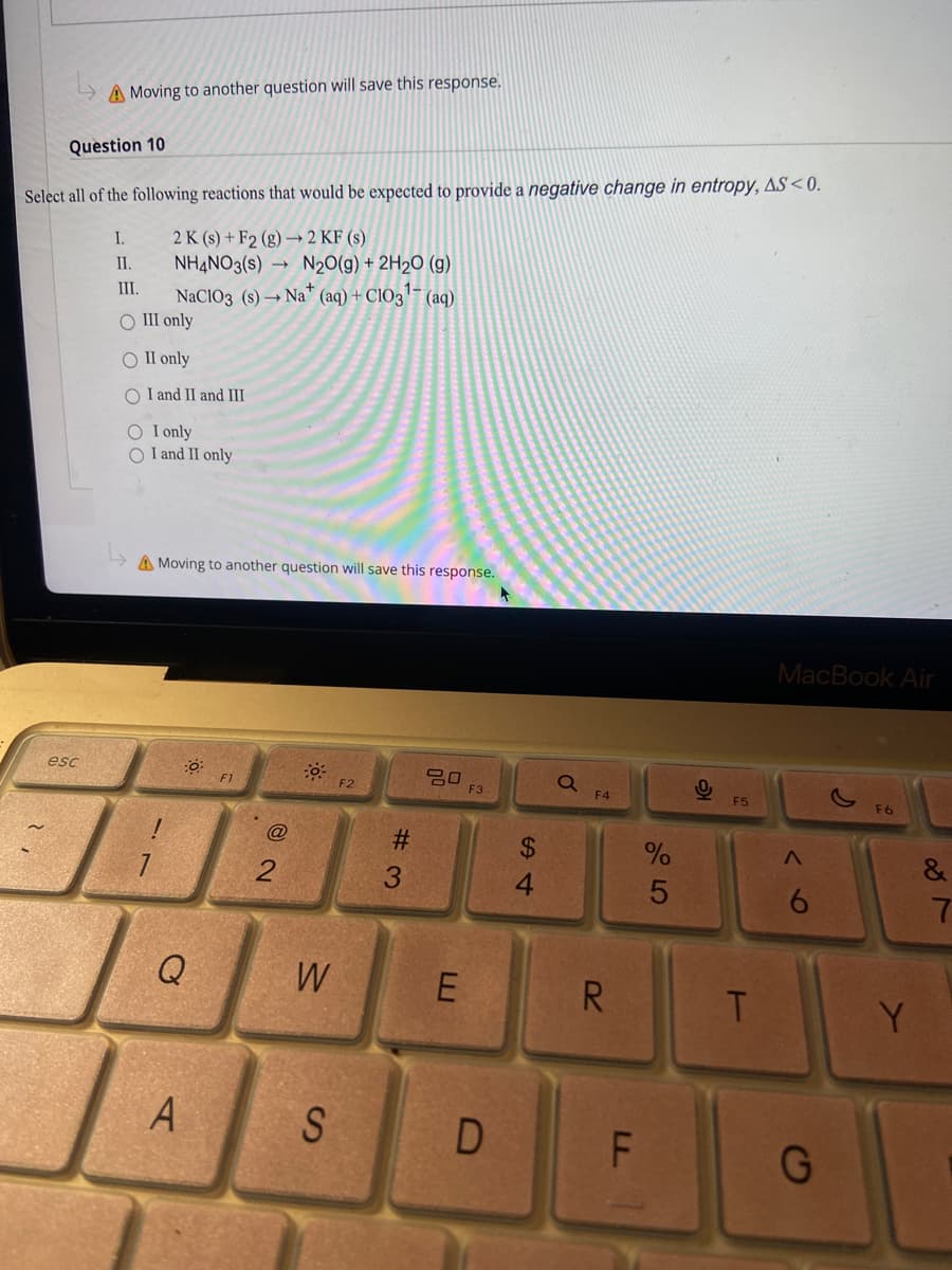 A Moving to another question will save this response.
Question 10
Select all of the following reactions that would be expected to provide a negative change in entropy, AS <0.
2 K (s) + F2 (g) → 2 KF (s)
NHẠNO3(s) → N20(g) + 2H2O (g)
I.
I.
NaCIO3 (s) → Na" (aq) + CIO3"-
O III only
II.
(aq)
O II only
O I and II and III
O I only
O I and II only
A Moving to another question will save this response.
MacBook Air
esc
F2
E3
F4
F5
23
$4
4.
6.
Q
W
R
T.
Y.
LL
D
# 3
