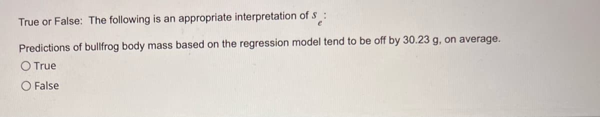 True or False: The following is an appropriate interpretation of S :
Predictions of bullfrog body mass based on the regression model tend to be off by 30.23 g, on average.
O True
O False