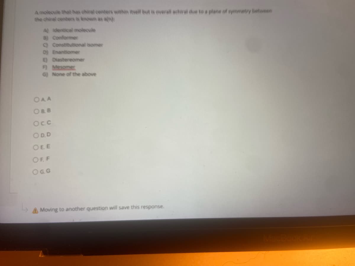 A molecule that has chiral centers within itself but is overall achiral due to a plane of symmetry between
the chiral centers is known as ain)
A) Identical molecule
B) Conformer
C) Constitutional isomer
D) Enantiomer
E) Diastereomer
F) Mesomer
G) None of the above
OAA
OB.B
Oc.c
OD.D
OEE
OFF
OG.G
A Moving to another question will save this response.
MacBook Air