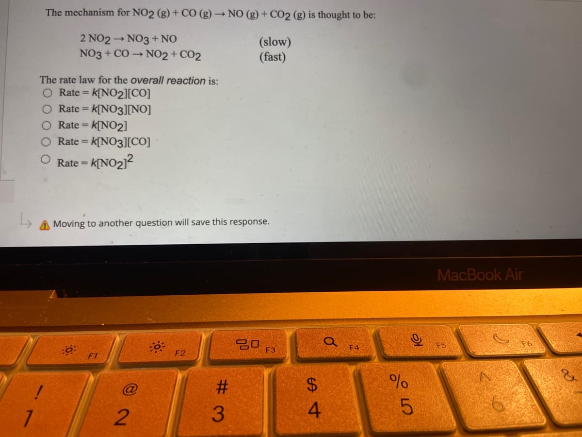 L
1
The mechanism for NO2 (g) + CO (g) → NO (g) + CO2 (g) is thought to be:
2 NO2 →NO3 + NO
NO3 + CO→ NO2 + CO2
(slow)
(fast)
The rate law for the overall reaction is:
O Rate = k[NO₂][CO]
Rate = k[NO3][NO]
Rate = K[NO2]
O Rate = k[NO3][CO]
Rate =
=K[NO₂]²
oving to another question will save this response.
F3
F2
72
@
#3
S4
$
Q
F4
%
слоо
21
5
MacBook Air
F5
6
V