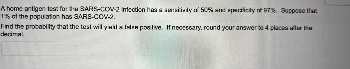 A home antigen test for the SARS-COV-2 infection has a sensitivity of 50% and specificity of 97%. Suppose that
1% of the population has SARS-COV-2.
Find the probability that the test will yield a false positive. If necessary, round your answer to 4 places after the
decimal.