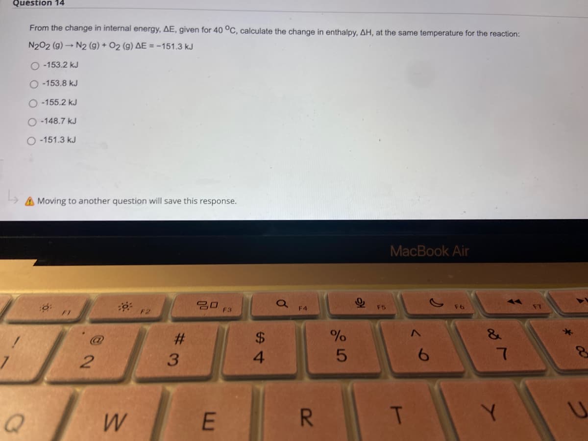 Question 14
From the change in internal energy, AE, given for 40 °C, calculate the change in enthalpy, AH, at the same temperature for the reaction:
N202 (g) N2 (g) + O2 (g) AE = -151.3 kJ
O -153.2 kJ
O -153.8 kJ
O -155.2 kJ
O -148.7 kJ
O -151.3 kJ
A Moving to another question will save this response.
MacBook Air
20
F3
F4
F5
F6
F7
FT
F2
@
%23
$4
3.
4.
6.
E
R.
Y.
U.
