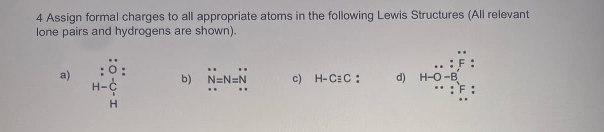 4 Assign formal charges to all appropriate atoms in the following Lewis Structures (All relevant
lone pairs and hydrogens are shown).
:0:
a)
b)
N=N=N
c) H-CEC:
d)
H-O-B
H-C
H
