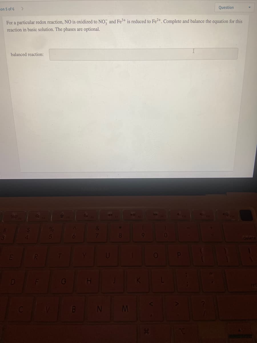 on 5 of 6
Question
For a particular redox reaction, NO is oxidized to NO, and Fe+ is reduced to Fe2+. Complete and balance the equation for this
reaction in basic solution. The phases are optional.
balanced reaction:
%
&
7
8.
delete
