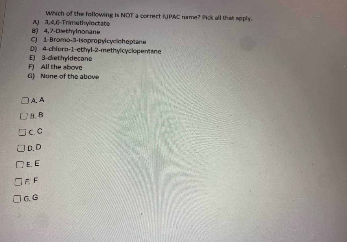 Which of the following is NOT a correct IUPAC name? Pick all that apply.
3,4,6-Trimethyloctate
A)
B) 4,7-Diethylnonane
C) 1-Bromo-3-isopropylcycloheptane
4-chloro-1-ethyl-2-methylcyclopentane
E) 3-diethyldecane
D)
F) All the above
G) None of the above
OA.A
B. B
OC.C
OD.D
OE. E
OF. F
G.G