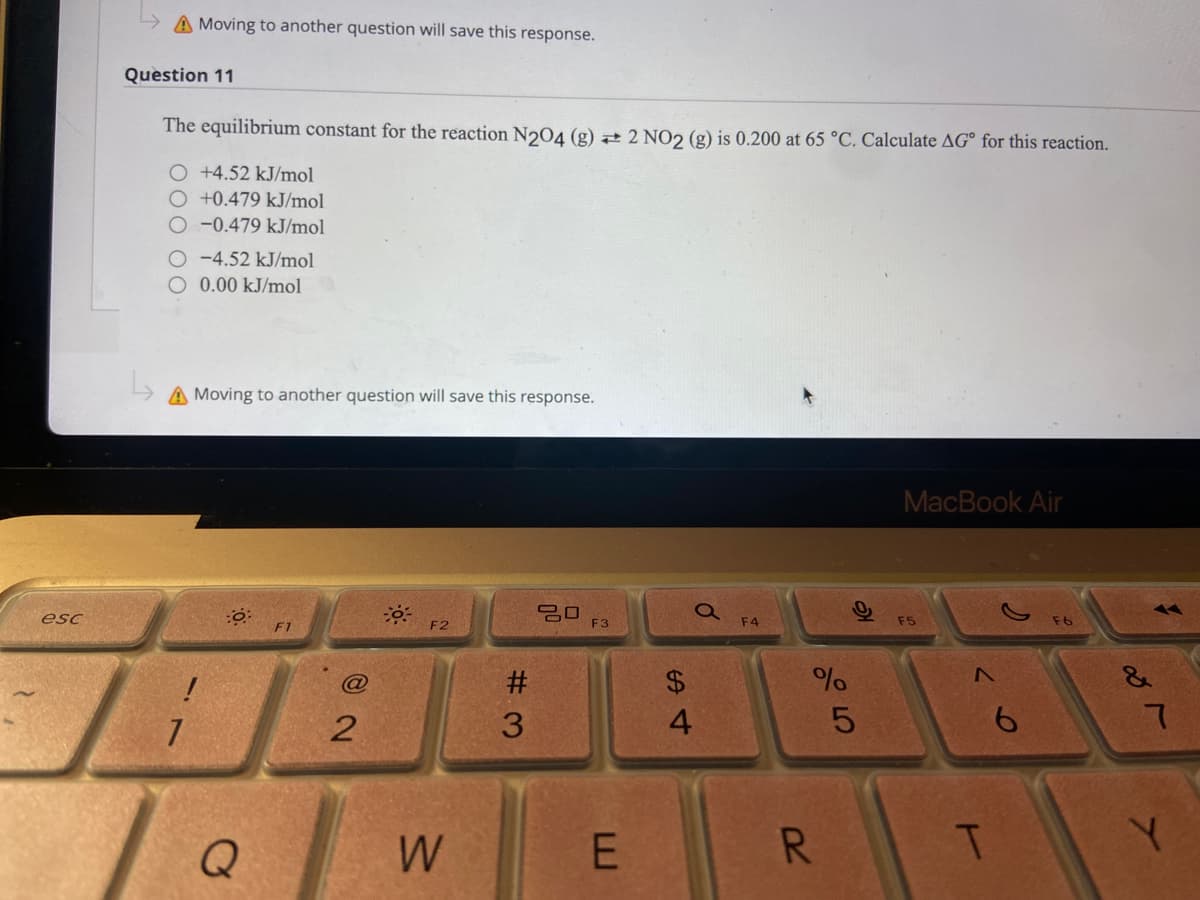 A Moving to another question will save this response.
Question 11
The equilibrium constant for the reaction N204 (g) 2 2 NO2 (g) is 0.200 at 65 °C. Calculate AG° for this reaction.
O +4.52 kJ/mol
O +0.479 kJ/mol
-0.479 kJ/mol
-4.52 kJ/mol
O 0.00 kJ/mol
A Moving to another question will save this response.
MacBook Air
吕口
F3
esc
F4
F5
F1
F2
#3
$.
&
3.
6.
Q
W
E
R.
