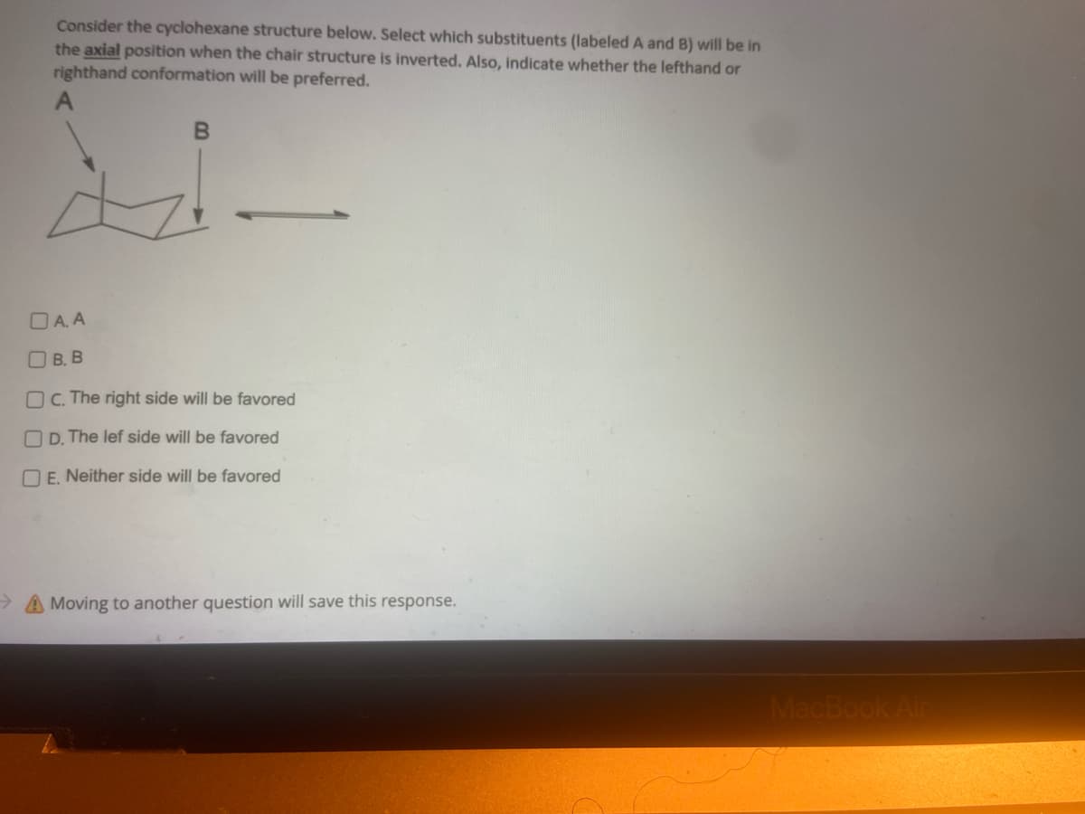 Consider the cyclohexane structure below. Select which substituents (labeled A and B) will be in
the axial position when the chair structure is inverted. Also, indicate whether the lefthand or
righthand conformation will be preferred.
A
B
DA.A
O B. B
OC. The right side will be favored
D. The lef side will be favored
E. Neither side will be favored
Moving to another question will save this response.
MacBook Air