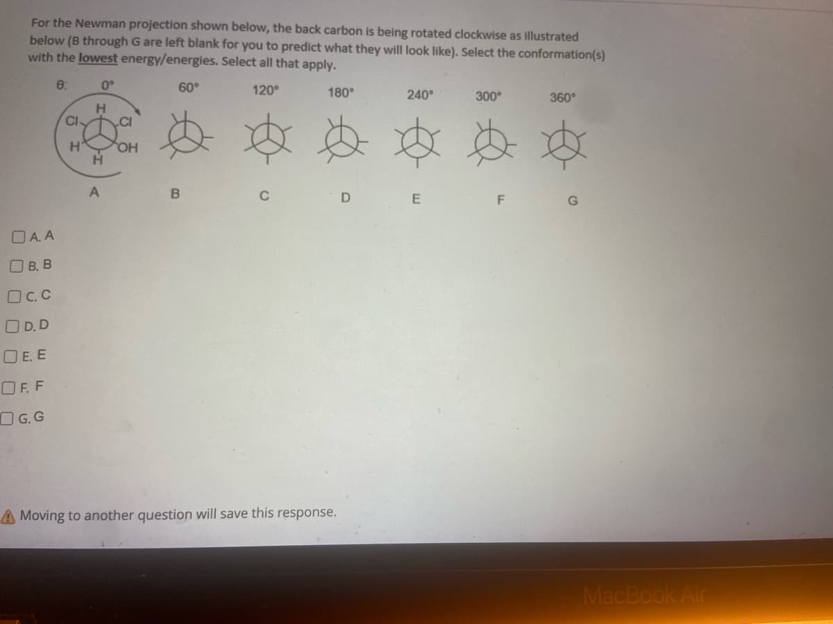 For the Newman projection shown below, the back carbon is being rotated clockwise as illustrated
below (B through G are left blank for you to predict what they will look like). Select the conformation(s)
with the lowest energy/energies. Select all that apply.
0:
0°
60°
120°
180°
240°
300°
360°
D
E
A.A
O B. B
OC.C
OD.D
DE.E
OF.F
OG.G
A Moving to another question will save this response.
CI-
H
H
H
A
CI
OH
B
F
MacBook Air