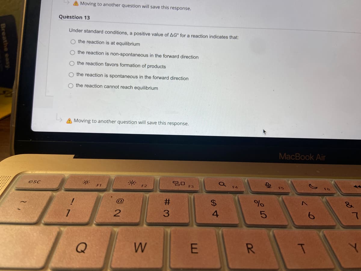 A Moving to another question will save this response.
Question 13
Under standard conditions, a positive value of AG° for a reaction indicates that:
O the reaction is at equilibrium
O the reaction is non-spontaneous in the forward direction
O the reaction favors formation of products
O the reaction is spontaneous in the forward direction
O the reaction cannot reach equilibrium
A Moving to another question will save this response.
MacBook Air
esc
F2
F3
F4
F5
F1
@
#3
%$4
7
3
4.
6
W
R.
Breathe easy.

