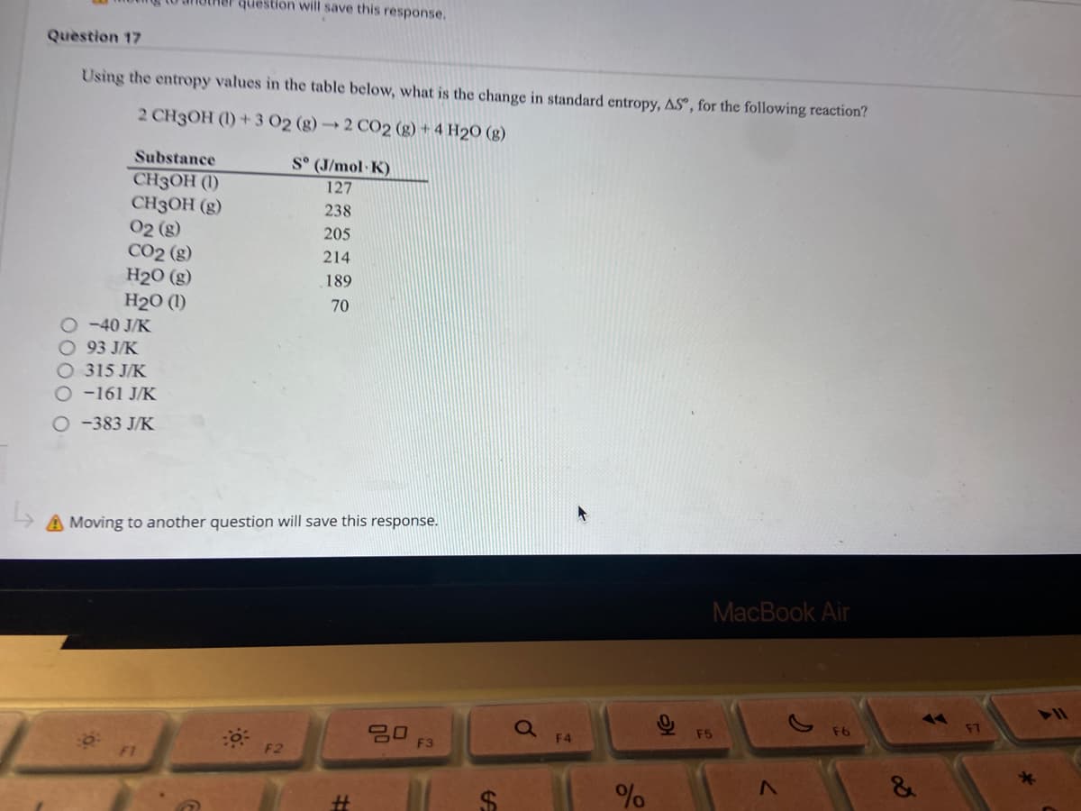 question will save this response.
Question 17
Using the entropy values in the table below, what is the change in standard entropy, ASº, for the following reaction?
2 CH3OH (1)+3 02 (g)→2 CO2 (g) + 4 H2O (g)
Substance
S° (J/mol K)
CH3OH (1)
CH3OH (g)
02 (g)
CO2 (g)
H2O (g)
127
238
205
214
189
H20 (1)
240 J/K
70
93 J/K
315 J/K
-161 J/K
O-383 J/K
A Moving to another question will save this response.
MacBook Air
30
Qa
F4
F5
F3
F1
F2
%
%24
