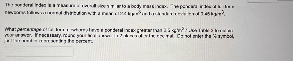 The ponderal index is a measure of overall size similar to a body mass index. The ponderal index of full term
newborns follows a normal distribution with a mean of 2.4 kg/m3 and a standard deviation of 0.45 kg/m³.
What percentage of full term newborns have a ponderal index greater than 2.5 kg/m³? Use Table 3 to obtain
your answer. If necessary, round your final answer to 2 places after the decimal. Do not enter the % symbol,
just the number representing the percent.