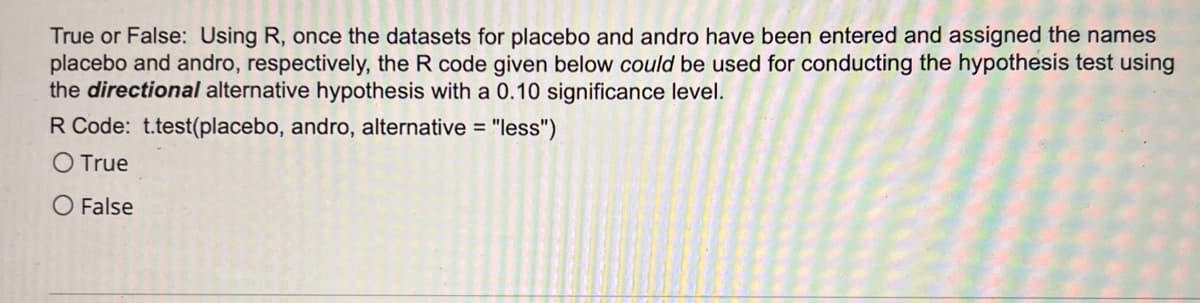 **Transcription for Educational Website:**

**Question:**

True or False: Using R, once the datasets for placebo and andro have been entered and assigned the names 'placebo' and 'andro', respectively, the R code given below *could* be used for conducting the hypothesis test using the *directional* alternative hypothesis with a 0.10 significance level.

**R Code:**

`t.test(placebo, andro, alternative = "less")`

- ⬤ True
- ○ False

**Explanation:**

The question is asking whether the specified R code can be used for a one-tailed t-test with a significance level of 0.10. The "alternative = 'less'" parameter indicates that the test is assessing whether the mean of the 'placebo' dataset is less than the mean of the 'andro' dataset. This setup is consistent with a directional (one-tailed) hypothesis test.