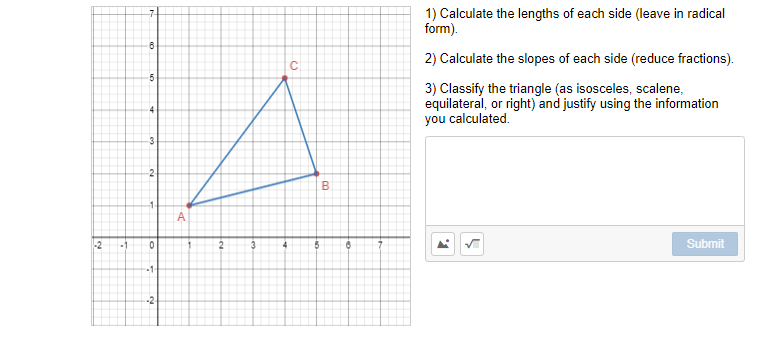 1) Calculate the lengths of each side (leave in radical
form).
2) Calculate the slopes of each side (reduce fractions).
5
3) Classify the triangle (as isosceles, scalene,
equilateral, or right) and justify using the information
you calculated.
-3
B
-1
-2
1
3
Submit
-1-
-2
C.
