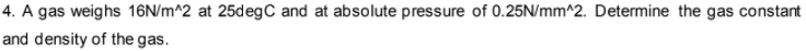 4. A gas weighs 16N/m^2 at 25degC and at absolute pressure of 0.25N/mm^2. Determine the gas constant
and density of the gas.

