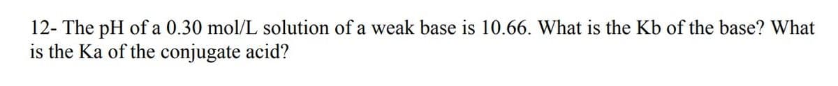 12- The pH of a 0.30 mol/L solution of a weak base is 10.66. What is the Kb of the base? What
is the Ka of the conjugate acid?