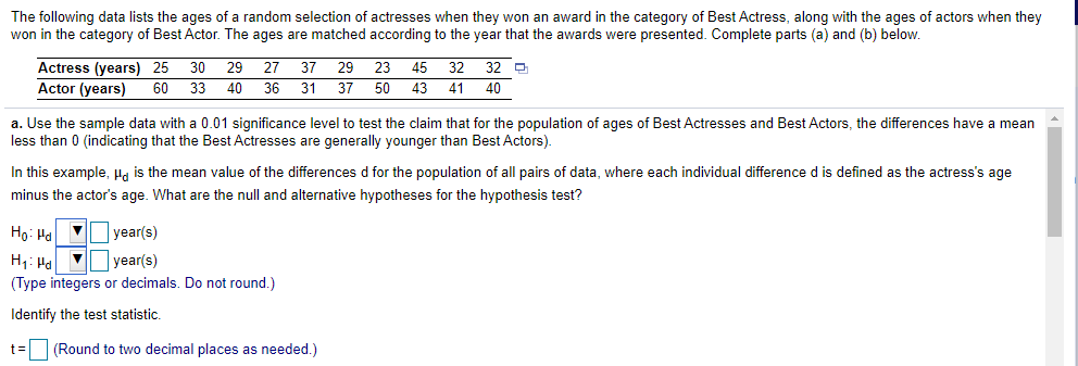 The following data lists the ages of a random selection of actresses when they won an award in the category of Best Actress, along with the ages of actors when they
won in the category of Best Actor. The ages are matched according to the year that the awards were presented. Complete parts (a) and (b) below.
32 D
41
29 27
Actress (years) 25
Actor (years)
30
37
29
23
45
32
60
33
40
36
31
37
50 43
40
a. Use the sample data with a 0.01 significance level to test the claim that for the population of ages of Best Actresses and Best Actors, the differences have
less than 0 (indicating that the Best Actresses are generally younger than Best Actors).
mean
In this example, Ha is the mean value of the differences d for the population of all pairs of data, where each individual difference d is defined as the actress's age
minus the actor's age. What are the null and alternative hypotheses for the hypothesis test?
Ho: Ha
V year(s)
H1: Ha V year(s)
(Type integers or decimals. Do not round.)
Identify the test statistic.
t= (Round to two decimal places as needed.)
