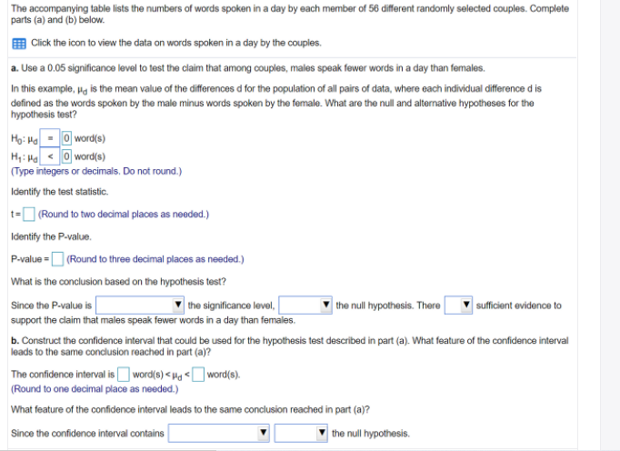The accompanying table lists the numbers of words spoken in a day by each member of 56 different randomly selected couples. Complete
parts (a) and (b) below.
| Click the icon to view the data on words spoken in a day by the couples.
a. Use a 0.05 significance level to test the claim that among couples, males speak fewer words in a day than females.
In this example, pg is the mean value of the differences d for the population of all pairs of data, where each individual difference d is
defined as the words spoken by the male minus words spoken by the female. What are the null and alternative hypotheses for the
hypothesis test?
Họ: Ha- O word(s)
H;: H < O word(s)
(Type integers or decimals. Do not round.)
Identify the test statistic.
t= (Round to two decimal places as needed.)
Identify the P-value.
P-value =D (Round to three decimal places as needed.)
What is the conclusion based on the hypothesis test?
the significance level,
support the claim that males speak fewer words in a day than females.
| the null hypothesis. There
sufficient evidence to
Since the P-value is
b. Construct the confidence interval that could be used for the hypothesis test described in part (a). What feature of the confidence interval
leads to the same condusion reached in part (a)?
The confidence interval isO word(s) <Hg <Oword(s).
(Round to one decimal place as needed.)
What feature of the confidence interval leads to the same conclusion reached in part (a)?
Since the confidence interval contains
the null hypothesis.
