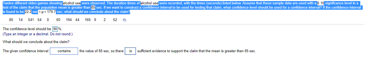 Twelve different video games showing alcohol use were observed. The duration times of alcohol use were recorded, with the times (seconds) listed below. Assume that these sample data are used with a 0.10 significance level in a
test of the claim that the population mean is greater than 85 sec. If we want to construct a confidence interval to be used for testing that claim, what confidence level should be used for a confidence interval? If the confidence interval
is found to be 22.2 sec< u< 179.7 sec, what should we conclude about the claim?
85
14
541 54 0
60
194 44
165 0
52
The confidence level should be 90 %.
(Type an integer or a decimal. Do not round.)
What should we conclude about the claim?
The given confidence interval
contains
the value of 85 sec, so there
is
sufficient evidence to support the claim that the mean is greater than 85 sec.
