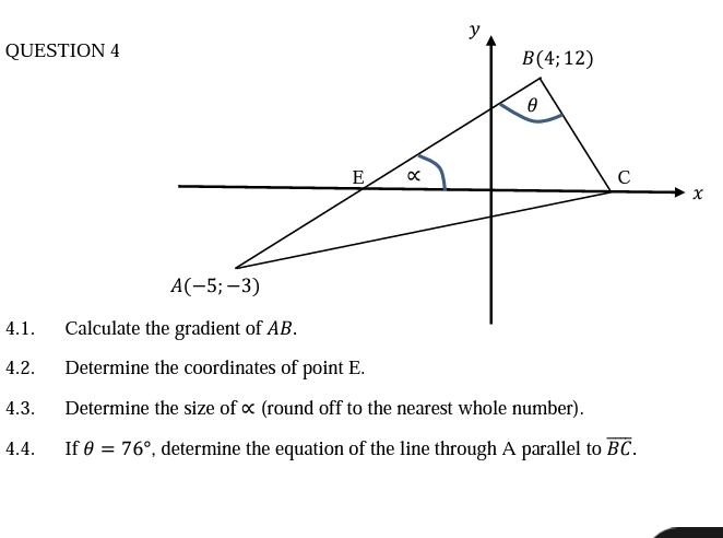 y
QUESTION 4
В(4%;B 12)
E
C
A(-5; –3)
4.1.
Calculate the gradient of AB.
4.2.
Determine the coordinates of point E.
4.3.
Determine the size of « (round off to the nearest whole number).
4.4.
If e = 76°, determine the equation of the line through A parallel to BC.
