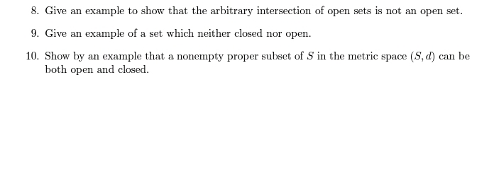 8. Give an example to show that the arbitrary intersection of open sets is not an open set.
9. Give an example of a set which neither closed nor open.
10. Show by an example that a nonempty proper subset of 5 in the metric space (S, d) can be
both open and closed.