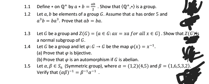 Define * on Q* by a * b = -
ab
Show that (Q*,*) is a group.
1.1
1.2
Let a, b be elements of a group G. Assume that a has order 5 and
a³b = ba³. Prove that ab = ba.
1.3 Let G be a group and Z(G) = {a € G:ax = xa for all x e G}. Show that Z(G)is
a normal subgroup of G.
Let G be a group and let p: G → G be the map p(x) = x-1.
(a) Prove that o is bijective.
(b) Prove that p is an automorphism if G is abelian.
Let a, ßE S, (Symmetric group), where a = (1,2)(4,5) and ß = (1,6,5,3,2).
Verify that (aß)-1 = B-'a-1 .
1.4
1.5
