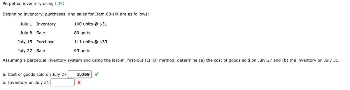 Perpetual inventory using LIFO
Beginning inventory, purchases, and sales for Item 88-HX are as follows:
July 1
100 units @ $31
July 8
July 15
July 27 Sale
Assuming a perpetual inventory system and using the last-in, first-out (LIFO) method, determine (a) the cost of goods sold on July 27 and (b) the inventory on July 31.
Inventory
Sale
Purchase
a. Cost of goods sold on July 27
b. Inventory on July 31
80 units
111 units @ $33
93 units
3,069