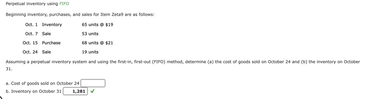 Perpetual inventory using FIFO
Beginning inventory, purchases, and sales for Item Zeta9 are as follows:
#E
Oct. 1 Inventory
Oct. 7 Sale
Oct. 15 Purchase
Oct. 24 Sale
65 units @ $19
53 units
68 units @ $21
19 units
Assuming a perpetual inventory system and using the first-in, first-out (FIFO) method, determine (a) the cost of goods sold on October 24 and (b) the inventory on October
31.
a. Cost of goods sold on October 24
b. Inventory on October 31 1,281