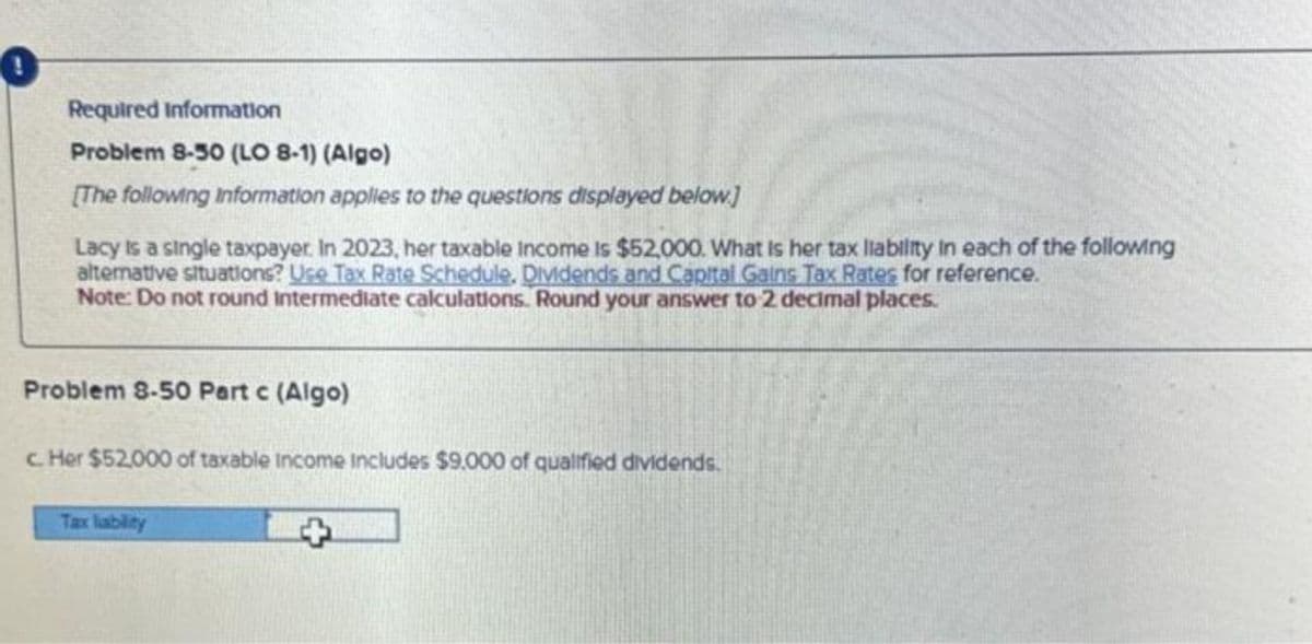 Required Information
Problem 8-50 (LO 8-1) (Algo)
[The following Information applies to the questions displayed below]
Lacy is a single taxpayer. In 2023, her taxable income is $52,000. What Is her tax liability in each of the following
alternative situations? Use Tax Rate Schedule, Dividends and Capital Gains Tax Rates for reference.
Note: Do not round Intermediate calculations. Round your answer to 2 decimal places.
Problem 8-50 Part c (Algo)
c. Her $52,000 of taxable income includes $9.000 of qualified dividends.
Tax liability