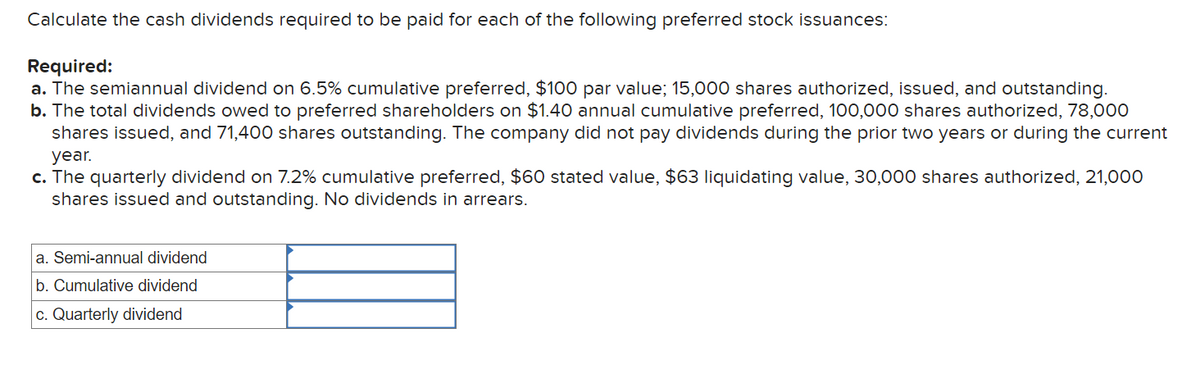 Calculate the cash dividends required to be paid for each of the following preferred stock issuances:
Required:
a. The semiannual dividend on 6.5% cumulative preferred, $100 par value; 15,000 shares authorized, issued, and outstanding.
b. The total dividends owed to preferred shareholders on $1.40 annual cumulative preferred, 100,000 shares authorized, 78,000
shares issued, and 71,400 shares outstanding. The company did not pay dividends during the prior two years or during the current
year.
c. The quarterly dividend on 7.2% cumulative preferred, $60 stated value, $63 liquidating value, 30,000 shares authorized, 21,000
shares issued and outstanding. No dividends in arrears.
a. Semi-annual dividend
b. Cumulative dividend
c. Quarterly dividend