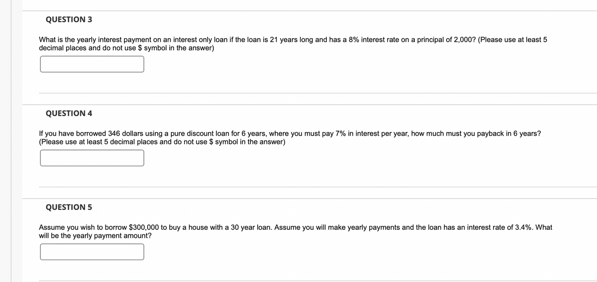 QUESTION 3
What is the yearly interest payment on an interest only loan if the loan is 21 years long and has a 8% interest rate on a principal of 2,000? (Please use at least 5
decimal places and do not use $ symbol in the answer)
QUESTION 4
If you have borrowed 346 dollars using a pure discount loan for 6 years, where you must pay 7% in interest per year, how much must you payback in 6 years?
(Please use at least 5 decimal places and do not use $ symbol in the answer)
QUESTION 5
Assume you wish to borrow $300,000 to buy a house with a 30 year loan. Assume you will make yearly payments and the loan has an interest rate of 3.4%. What
will be the yearly payment amount?