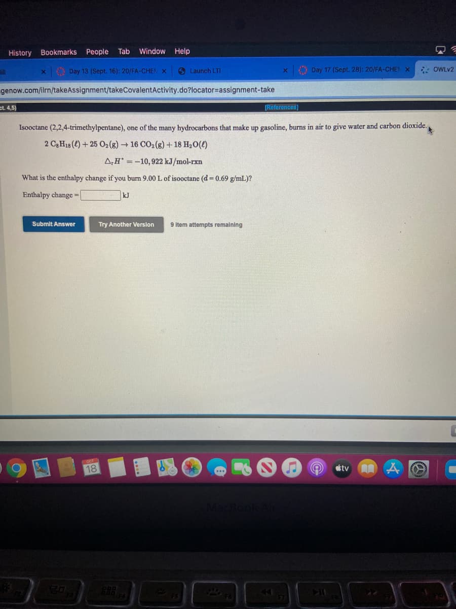 History Bookmarks People
Tab
Window Help
ill
O Day 13 (Sept. 16): 20/FA-CHEN X
6 Launch LTI
O Day 17 (Sept. 28): 20/FA-CHEN X
- OWLV2
genow.com/ilrn/takeAssignment/takeCovalentActivity.do?locator=assignment-take
ct. 4,5)
[Referencos)
Isooctane (2,2,4-trimethylpentane), one of the many hydrocarbons that make up gasoline, burns in air to give water and carbon dioxide.
2 C3 H18 (4) + 25 02(8) 16 CO2(g) + 18 H20(4)
A;H' =-10,922 kJ/mol-rxn
What is the enthalpy change if you burn 9.00 L of isooctane (d = 0.69 g/mL)?
Enthalpy change =
kJ
Submit Answer
Try Another Version
9 item attempts remaining
OCT
18
tv
