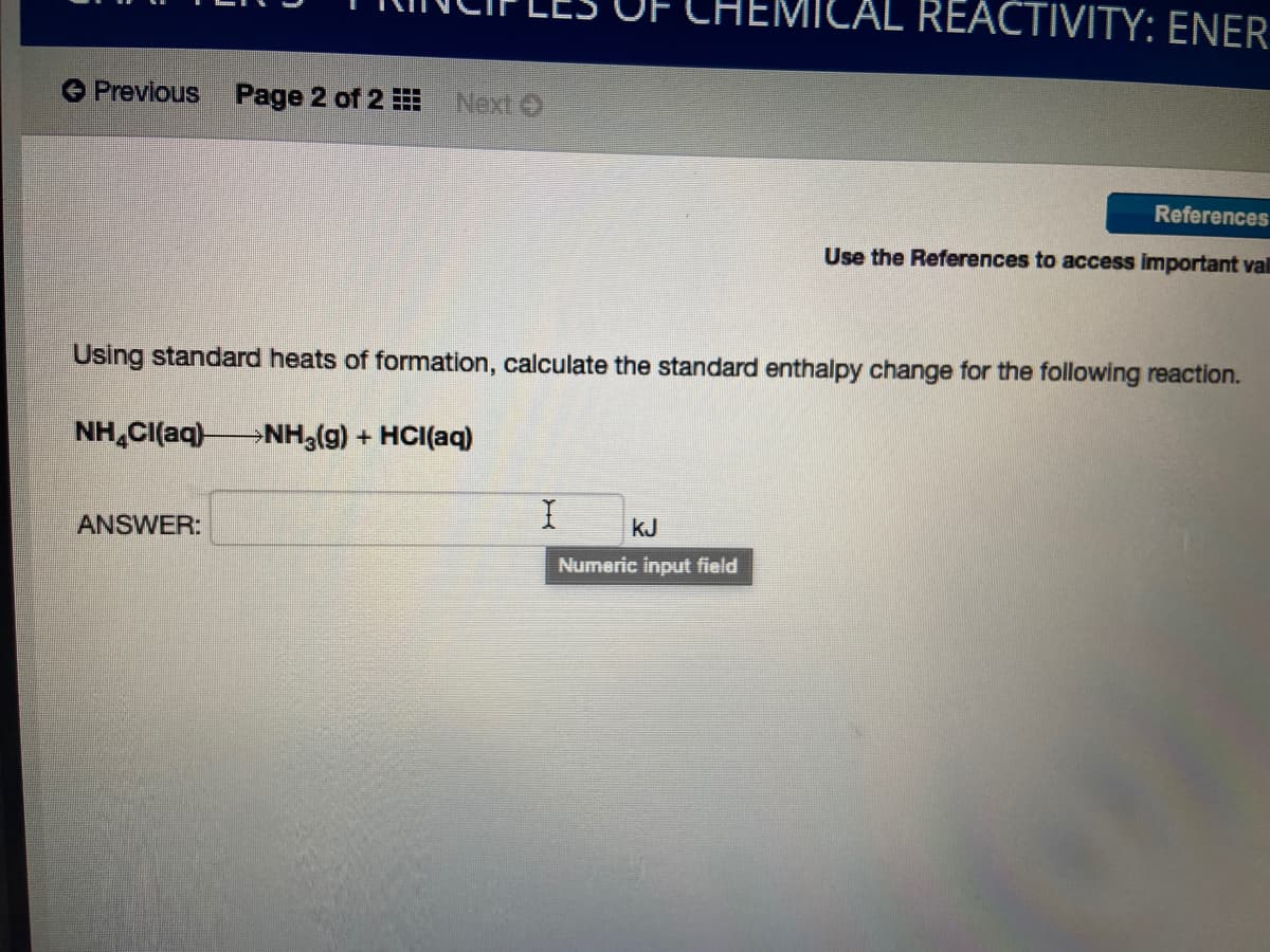 ILAL REACTIVITY: ENER
Prevlous
Page 2 of 2
Next O
References
Use the References to access important val
Using standard heats of formation, calculate the standard enthalpy change for the following reaction.
NH,CI(aq)-
NH3(g) + HCI(aq)
ANSWER:
kJ
Numeric input field
