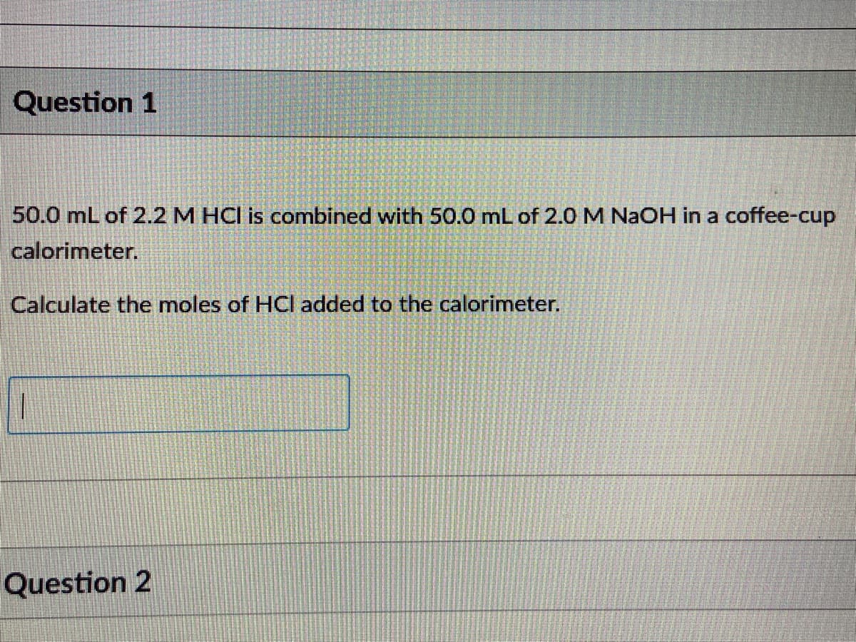 Question 1
50.0 mL of 2.2 M HCI is combined with 50.0 mL of 2.0 M NAOH in a coffee-cup
calorimeter.
Calculate the moles of HCI added to the calorimeter.
Question 2
