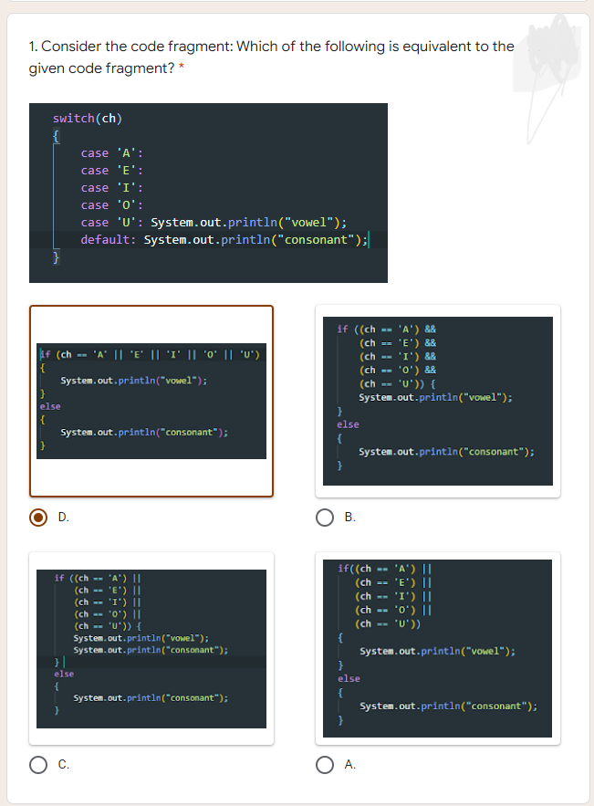 1. Consider the code fragment: Which of the following is equivalent to the
given code fragment? *
switch(ch)
{
case 'A':
case 'E':
case 'I':
case 'o':
case 'U': System.out.println("vowel");
default: System.out.println("consonant");
}
if ((ch
'A') &&
'E') &&
'I') &&
'o') &&
· 'U')) {
System.out.println("vowel");
(ch
(ch
if (ch -- 'A' || 'E' || 'I' || 'o' || 'U')
{
System.out.printin("vowel");
(ch --
(ch
else
{
System.out.println("consonant");
}
else
{
System.out.println("consonant");
}
D.
В.
if((ch -- 'A') ||
(ch -- 'E') ||
(ch --
(ch
(ch
{
System.out.println("vowel");
}
if ((ch --
(ch --
(ch
"A') ||
"E') ||
'I') ||
"0') ||
"0') ||
II (,I,
(ch --
'U'))
(ch -- 'U')) {
System.out.println("vowel");
System. out.println("consonant");
}||
else
else
{
System.out.println("consonant");
System.out.printin("consonant");
O A.
