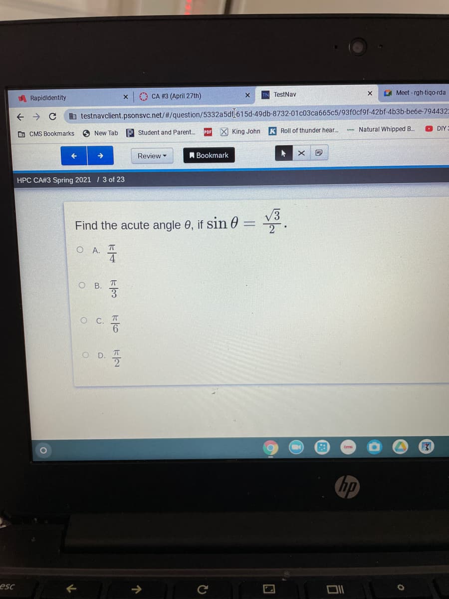 A Meet - rgh-tiqo-rda
O CA #3 (April 27th)
TestNav
A Rapidldentity
a testnavclient.psonsvc.net/#/question/5332a5df 615d-49db-8732-01c03ca665c5/93f0cf9f-42bf-4b3b-be6e-794432:
O CMS Bookmarks
3 New Tab
P Student and Parent.
X King John
K Roll of thunder hear.
- Natural Whipped B.
O DIY
Review
A Bookmark
HPC CA#3 Spring 2021 / 3 of 23
Find the acute angle 0, if sin 0 =
2
O A. T
O B. T
OC.
D.
hp
esc
